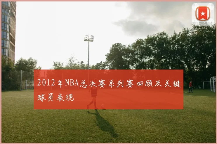 2012年NBA总决赛系列赛回顾及关键球员表现