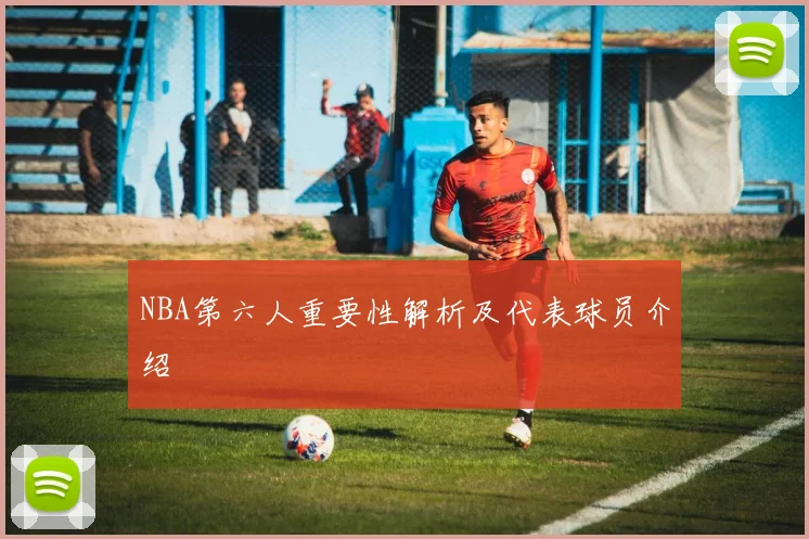 NBA第六人重要性解析及代表球员介绍
