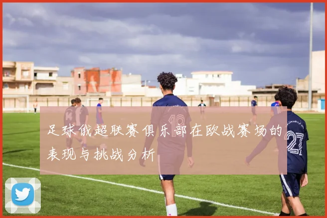 足球俄超联赛俱乐部在欧战赛场的表现与挑战分析