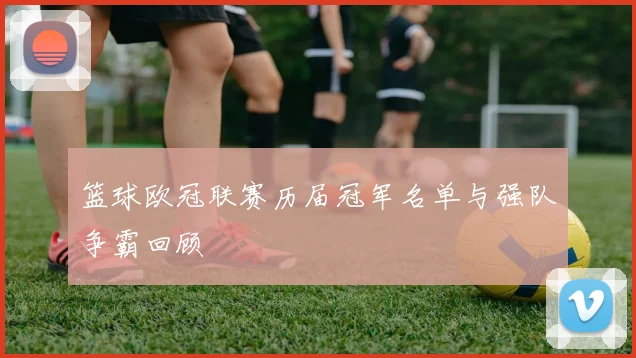 篮球欧冠联赛历届冠军名单与强队争霸回顾