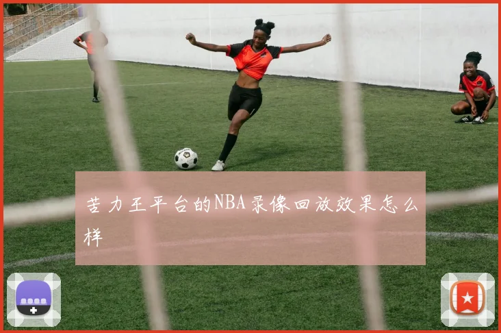 苦力王平台的NBA录像回放效果怎么样