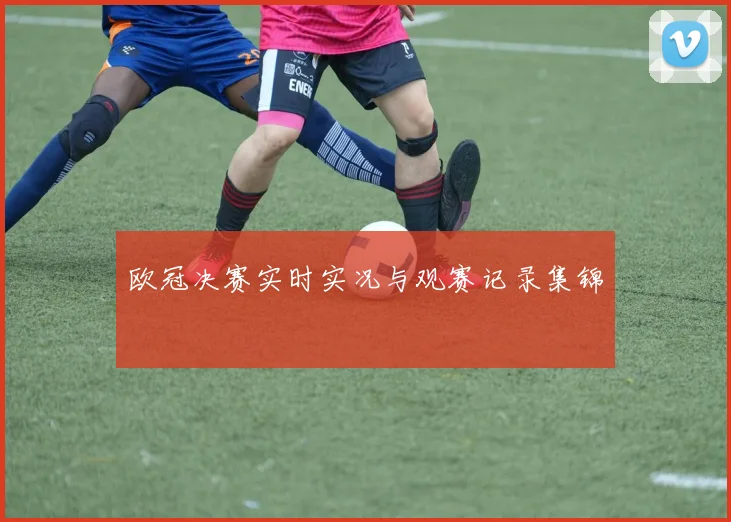 欧冠决赛实时实况与观赛记录集锦
